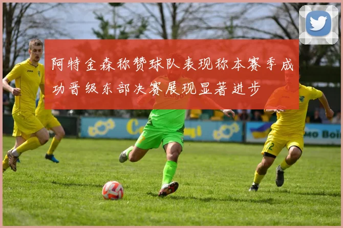 阿特金森称赞球队表现称本赛季成功晋级东部决赛展现显著进步