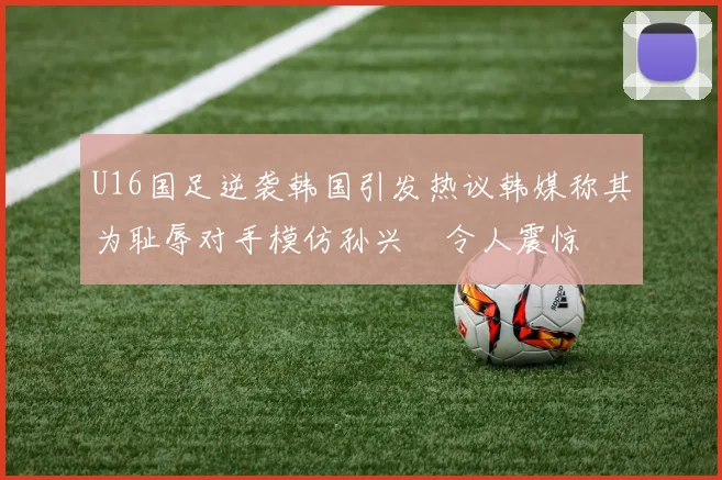 U16国足逆袭韩国引发热议韩媒称其为耻辱对手模仿孙兴慜令人震惊