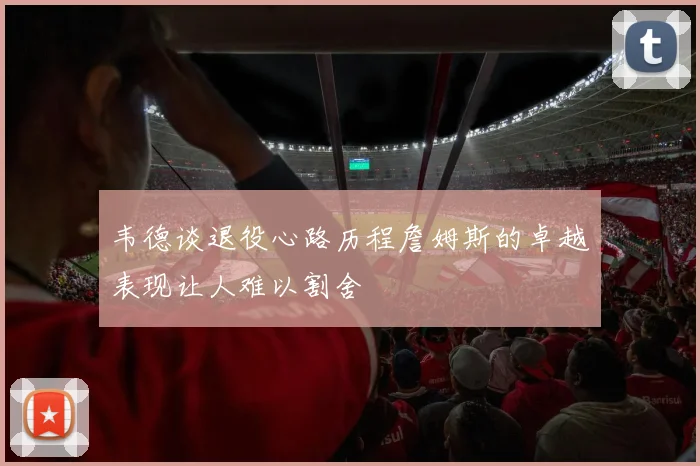 韦德谈退役心路历程詹姆斯的卓越表现让人难以割舍
