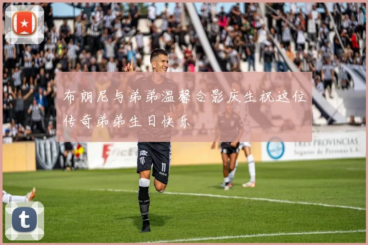 布朗尼与弟弟温馨合影庆生祝这位传奇弟弟生日快乐