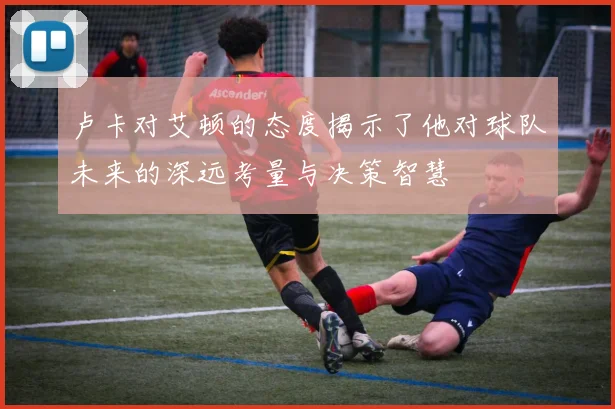 卢卡对艾顿的态度揭示了他对球队未来的深远考量与决策智慧