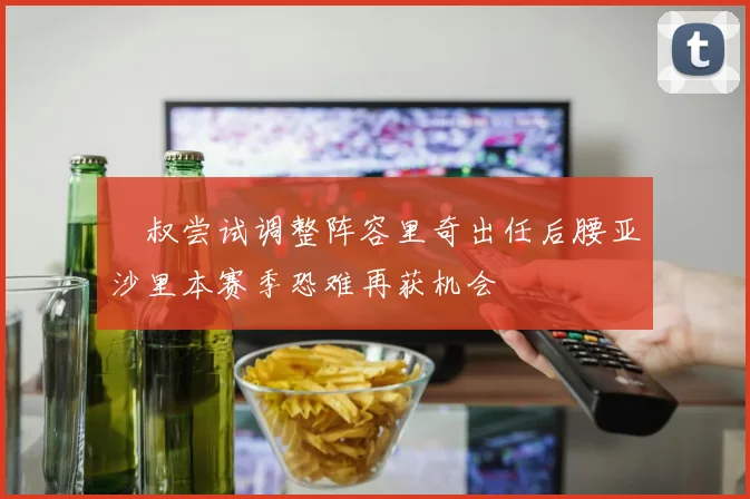 囧叔尝试调整阵容里奇出任后腰亚沙里本赛季恐难再获机会