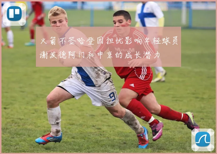 火箭不签哈登因担忧影响年轻球员谢泼德阿门和申京的成长潜力