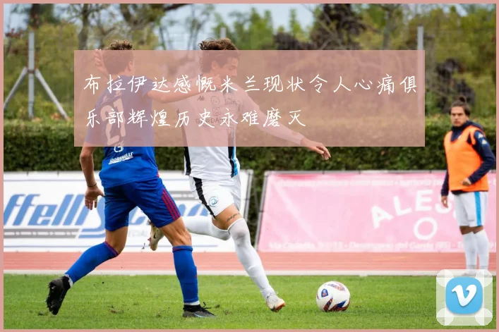 布拉伊达感慨米兰现状令人心痛俱乐部辉煌历史永难磨灭