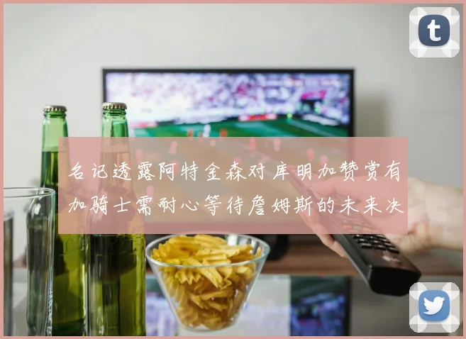 名记透露阿特金森对库明加赞赏有加骑士需耐心等待詹姆斯的未来决定