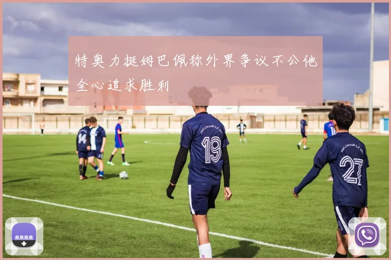 特奥力挺姆巴佩称外界争议不公他全心追求胜利