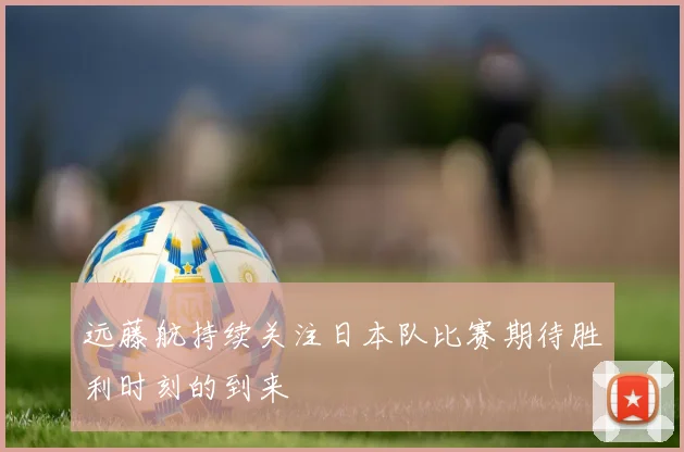 远藤航持续关注日本队比赛期待胜利时刻的到来